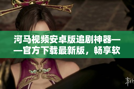 河馬視頻安卓版追劇神器——官方下載最新版，暢享軟件大片！