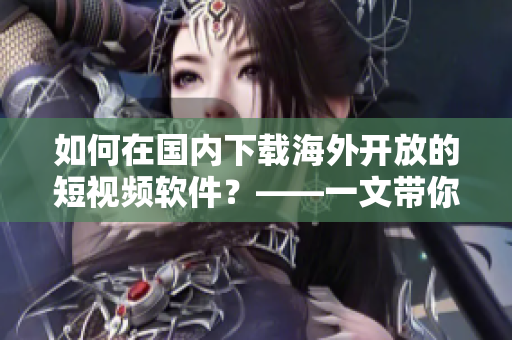 如何在國(guó)內(nèi)下載海外開(kāi)放的短視頻軟件？——一文帶你了解具體步驟