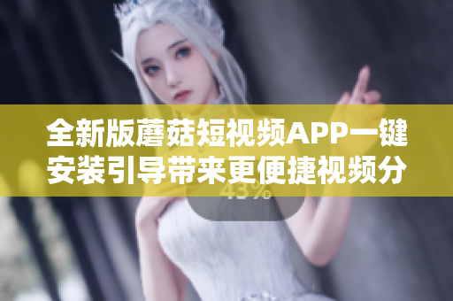 全新版蘑菇短視頻APP一鍵安裝引導帶來更便捷視頻分享體驗