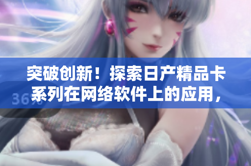 突破創(chuàng)新！探索日產(chǎn)精品卡系列在網(wǎng)絡(luò)軟件上的應(yīng)用，助力軟件行業(yè)發(fā)展