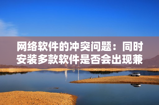 網(wǎng)絡(luò)軟件的沖突問題：同時(shí)安裝多款軟件是否會出現(xiàn)兼容性問題？