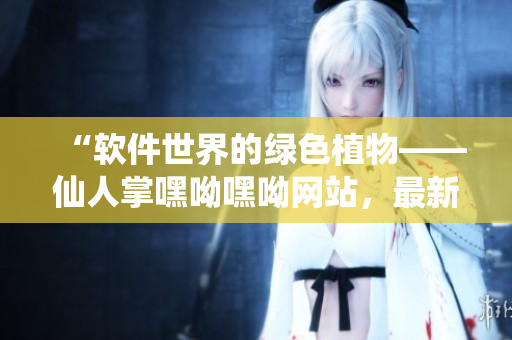 “軟件世界的綠色植物——仙人掌嘿呦嘿呦網(wǎng)站，最新推廣！”