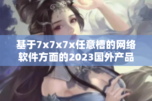 基于7x7x7x任意槽的網(wǎng)絡(luò)軟件方面的2023國外產(chǎn)品報(bào)道