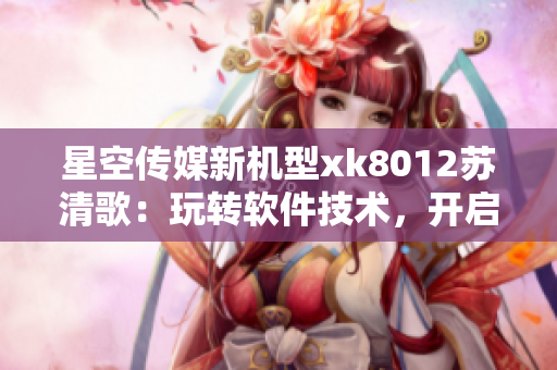 星空傳媒新機(jī)型xk8012蘇清歌：玩轉(zhuǎn)軟件技術(shù)，開(kāi)啟全新體驗(yàn)