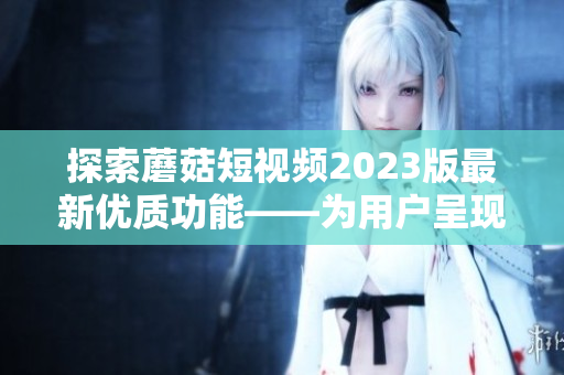 探索蘑菇短視頻2023版最新優(yōu)質(zhì)功能——為用戶(hù)呈現(xiàn)全面的軟件交互體驗(yàn)