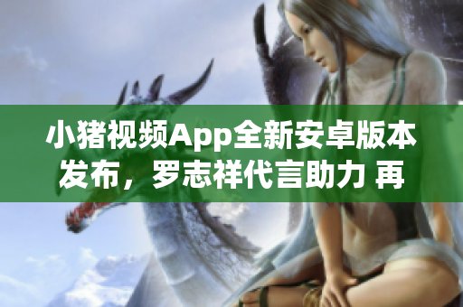 小豬視頻App全新安卓版本發(fā)布，羅志祥代言助力 再現(xiàn)絕佳網(wǎng)絡(luò)觀影體驗(yàn)