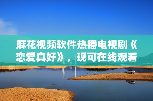 麻花視頻軟件熱播電視劇《戀愛真好》，現可在線觀看