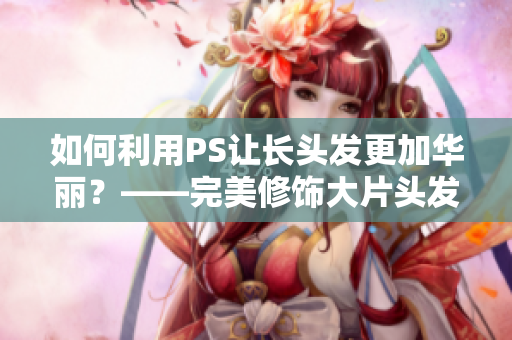 如何利用PS讓長頭發(fā)更加華麗？——完美修飾大片頭發(fā)技巧分享