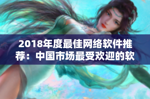 2018年度最佳網(wǎng)絡(luò)軟件推薦：中國市場最受歡迎的軟件產(chǎn)品盤點(diǎn)！