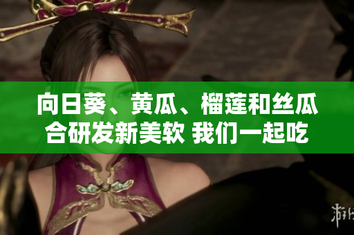 向日葵、黃瓜、榴蓮和絲瓜合研發(fā)新美軟 我們一起吃嗎？
