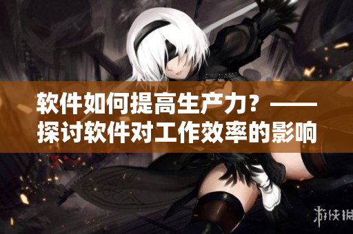 軟件如何提高生產(chǎn)力？——探討軟件對(duì)工作效率的影響