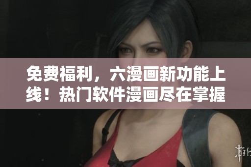 免費(fèi)福利，六漫畫(huà)新功能上線(xiàn)！熱門(mén)軟件漫畫(huà)盡在掌握，搶先體驗(yàn)！