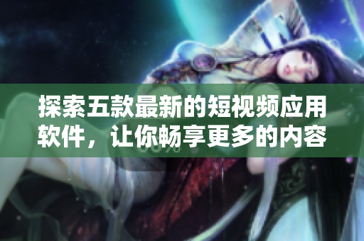 探索五款最新的短視頻應用軟件，讓你暢享更多的內(nèi)容和功能