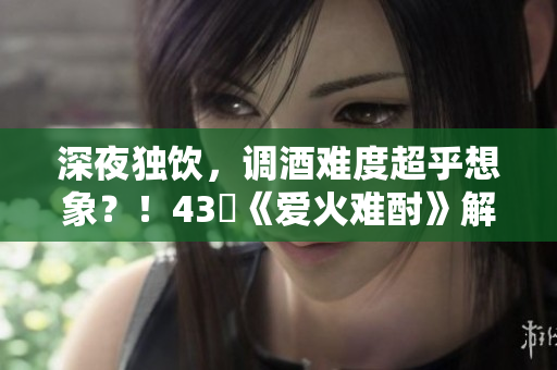 深夜獨(dú)飲，調(diào)酒難度超乎想象？！43話《愛火難酎》解密調(diào)酒的秘密