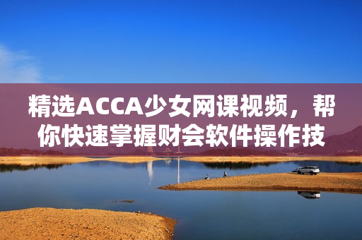 精選ACCA少女網(wǎng)課視頻，幫你快速掌握財會軟件操作技能