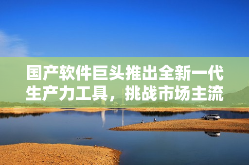 國產(chǎn)軟件巨頭推出全新一代生產(chǎn)力工具，挑戰(zhàn)市場主流軟件