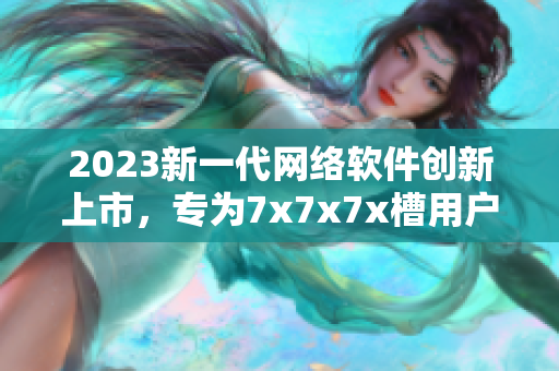 2023新一代網(wǎng)絡(luò)軟件創(chuàng)新上市，專為7x7x7x槽用戶定制
