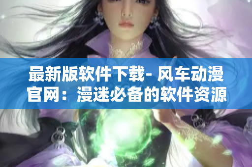 最新版軟件下載- 風(fēng)車(chē)動(dòng)漫官網(wǎng)：漫迷必備的軟件資源平臺(tái)