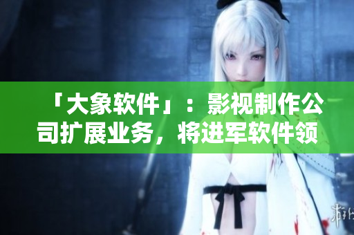 「大象軟件」：影視制作公司擴展業(yè)務(wù)，將進軍軟件領(lǐng)域
