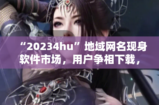 “20234hu”地域網(wǎng)名現(xiàn)身軟件市場(chǎng)，用戶爭(zhēng)相下載，你知道為什么嗎？