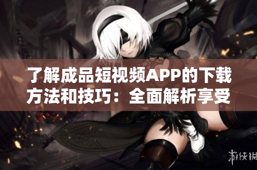 了解成品短視頻APP的下載方法和技巧：全面解析享受視頻創(chuàng)作之樂！
