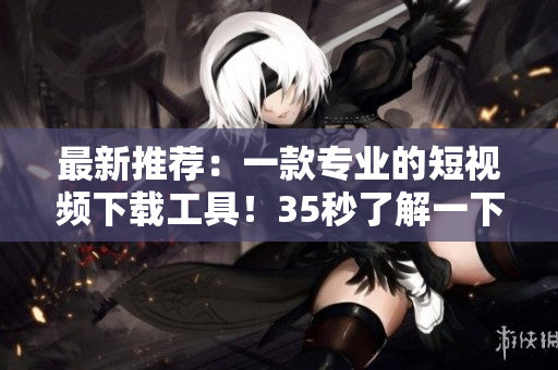 最新推薦：一款專(zhuān)業(yè)的短視頻下載工具！35秒了解一下