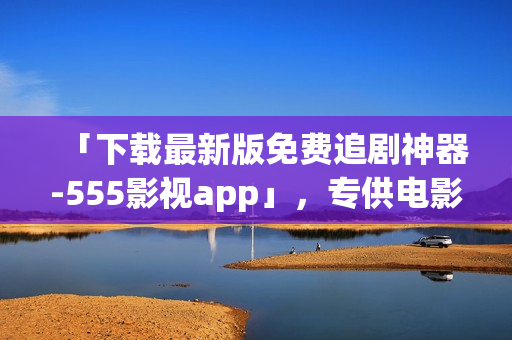 「下載最新版免費(fèi)追劇神器-555影視app」，專供電影愛好者，祝您追劇愉快！