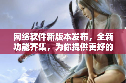 網(wǎng)絡(luò)軟件新版本發(fā)布，全新功能齊集，為你提供更好的體驗(yàn)