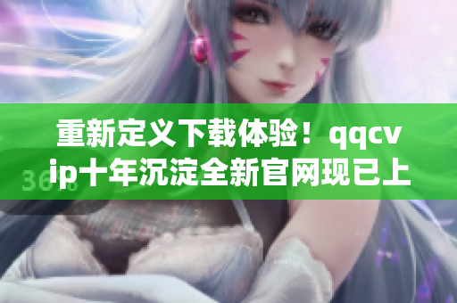 重新定義下載體驗！qqcvip十年沉淀全新官網(wǎng)現(xiàn)已上線
