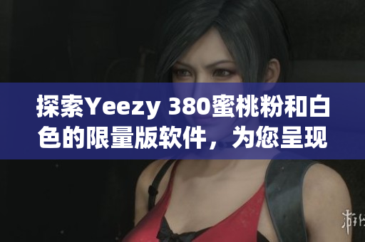 探索Yeezy 380蜜桃粉和白色的限量版軟件，為您呈現(xiàn)潮流趨勢