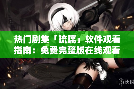 熱門劇集「琉璃」軟件觀看指南：免費(fèi)完整版在線觀看攻略分享