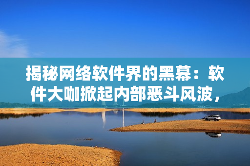 揭秘網(wǎng)絡(luò)軟件界的黑幕：軟件大咖掀起內(nèi)部惡斗風(fēng)波，你知道嗎？