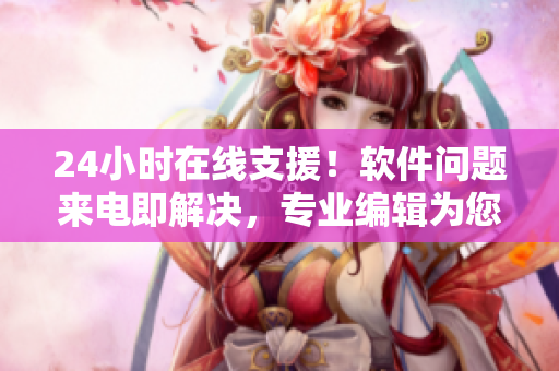24小時在線支援！軟件問題來電即解決，專業(yè)編輯為您義務服務！
