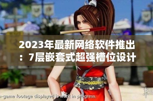 2023年最新網(wǎng)絡(luò)軟件推出：7層嵌套式超強槽位設(shè)計