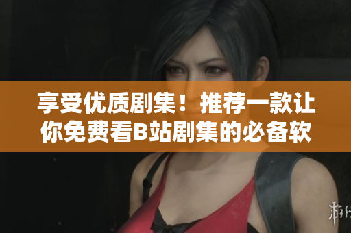 享受優(yōu)質(zhì)劇集！推薦一款讓你免費(fèi)看B站劇集的必備軟件！