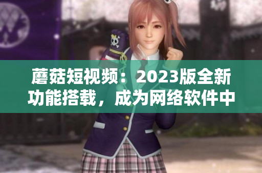 蘑菇短視頻：2023版全新功能搭載，成為網(wǎng)絡(luò)軟件中的璀璨明星！