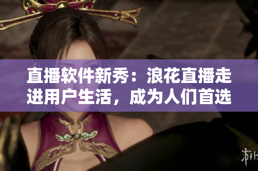 直播軟件新秀：浪花直播走進(jìn)用戶生活，成為人們首選的直播平臺(tái)