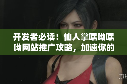 開發(fā)者必讀！仙人掌嘿呦嘿呦網(wǎng)站推廣攻略，加速你的軟件營銷之路