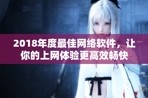 2018年度最佳網(wǎng)絡(luò)軟件，讓你的上網(wǎng)體驗更高效暢快