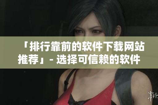 「排行靠前的軟件下載網站推薦」- 選擇可信賴的軟件下載平臺