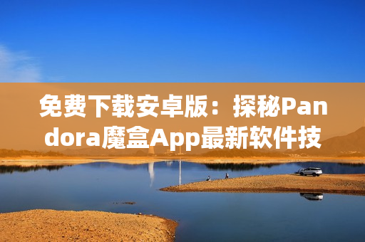 免費下載安卓版：探秘Pandora魔盒App最新軟件技巧