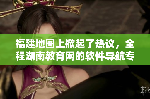 福建地圖上掀起了熱議，全程湖南教育網(wǎng)的軟件導(dǎo)航專題深度細(xì)評(píng)！