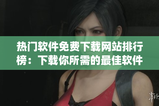 熱門軟件免費下載網(wǎng)站排行榜：下載你所需的最佳軟件平臺 Top10