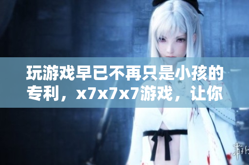 玩游戲早已不再只是小孩的專利，x7x7x7游戲，讓你一試成主宰！