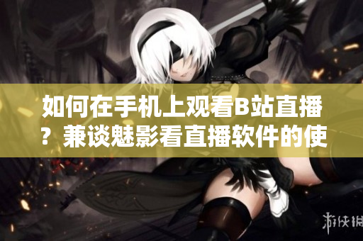 如何在手機上觀看B站直播？兼談魅影看直播軟件的使用技巧