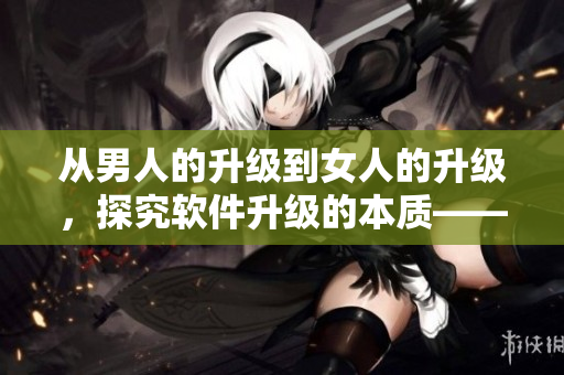 從男人的升級到女人的升級，探究軟件升級的本質——一篇深度分析