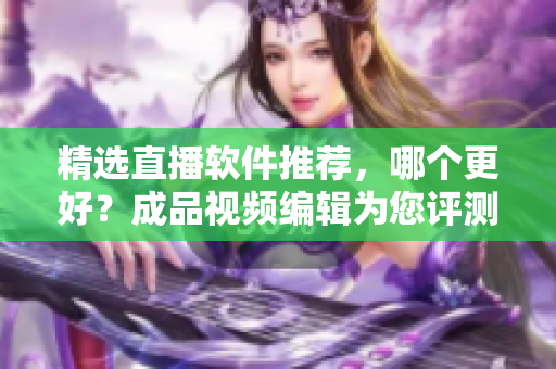 精選直播軟件推薦，哪個(gè)更好？成品視頻編輯為您評(píng)測(cè)！