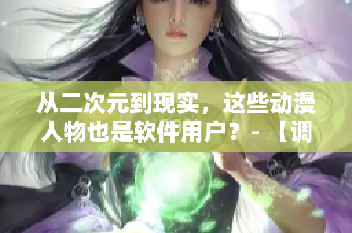 從二次元到現實，這些動漫人物也是軟件用戶？- 【調查】