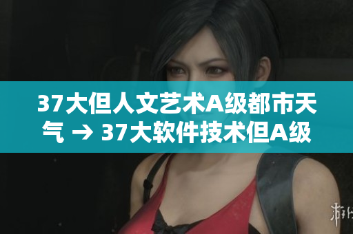 37大但人文藝術(shù)A級(jí)都市天氣 → 37大軟件技術(shù)但A級(jí)都市天氣詳解