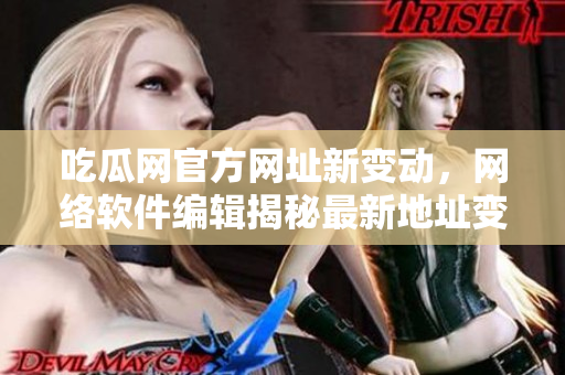 吃瓜網(wǎng)官方網(wǎng)址新變動，網(wǎng)絡(luò)軟件編輯揭秘最新地址變更情況